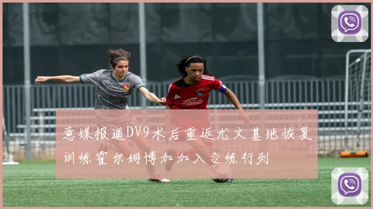 意媒报道DV9术后重返尤文基地恢复训练霍尔姆博加加入合练行列
