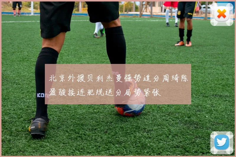 北京外援贝利杰曼强势追分周琦陈盈骏接连犯规送分局势紧张