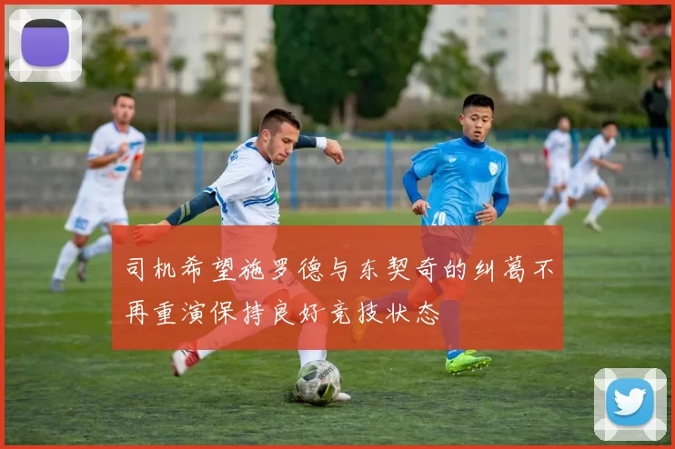 司机希望施罗德与东契奇的纠葛不再重演保持良好竞技状态