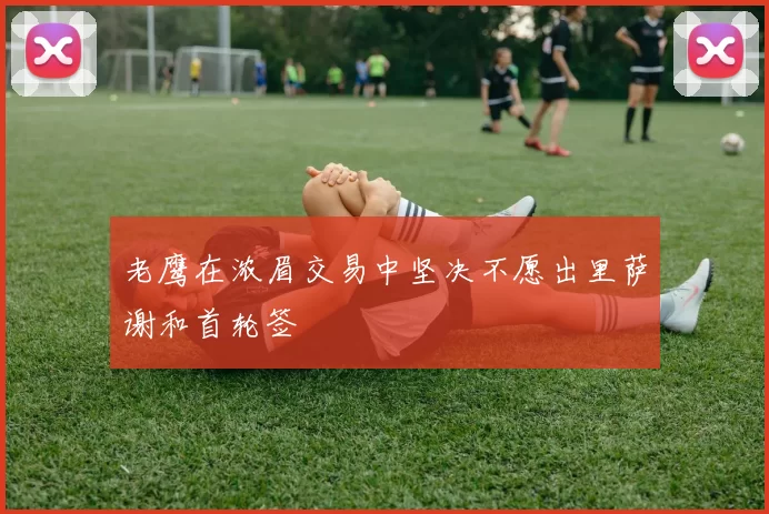 老鹰在浓眉交易中坚决不愿出里萨谢和首轮签