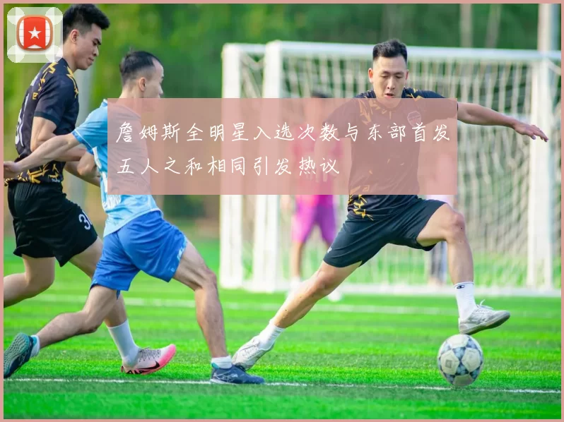 詹姆斯全明星入选次数与东部首发五人之和相同引发热议