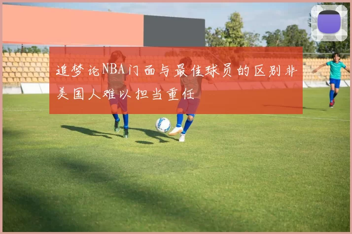 追梦论NBA门面与最佳球员的区别非美国人难以担当重任