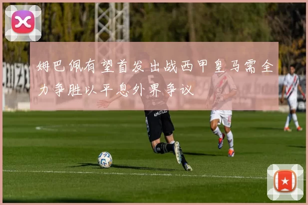 姆巴佩有望首发出战西甲皇马需全力争胜以平息外界争议