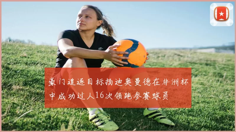 豪门追逐目标扬迪奥曼德在非洲杯中成功过人16次领跑参赛球员